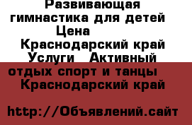 Развивающая гимнастика для детей › Цена ­ 250 - Краснодарский край Услуги » Активный отдых,спорт и танцы   . Краснодарский край